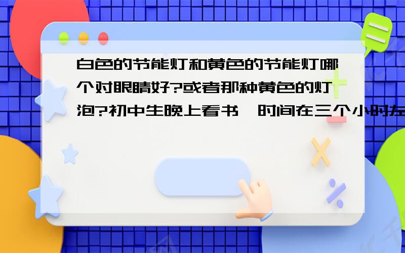 白色的节能灯和黄色的节能灯哪个对眼睛好?或者那种黄色的灯泡?初中生晚上看书,时间在三个小时左右