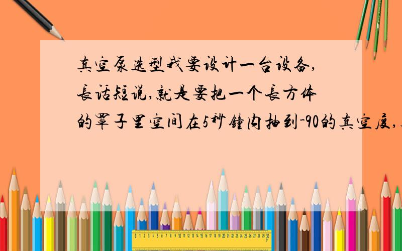 真空泵选型我要设计一台设备,长话短说,就是要把一个长方体的罩子里空间在5秒钟内抽到-90的真空度,真空罩内容积38升.我需要选购一个真空泵,从真空泵接管子出来到储气罐,再从储气罐接8路