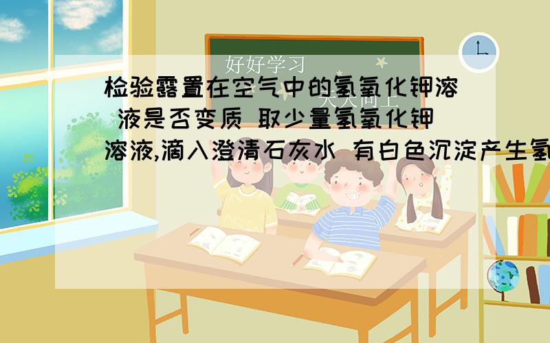 检验露置在空气中的氢氧化钾溶 液是否变质 取少量氢氧化钾溶液,滴入澄清石灰水 有白色沉淀产生氢氧化钾溶液已经变质.为什么?