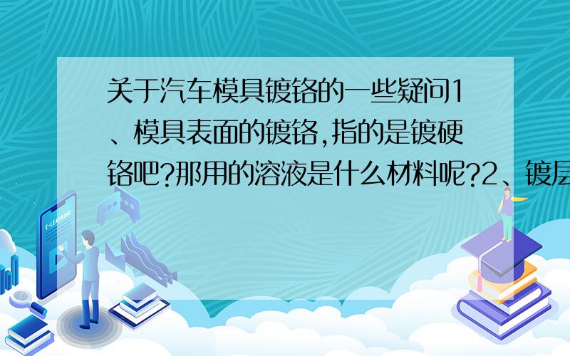 关于汽车模具镀铬的一些疑问1、模具表面的镀铬,指的是镀硬铬吧?那用的溶液是什么材料呢?2、镀层的质量影响因素有哪些,镀完以后要如何判断质量好坏呢?3、表面镀铬的价格,一般以多少为