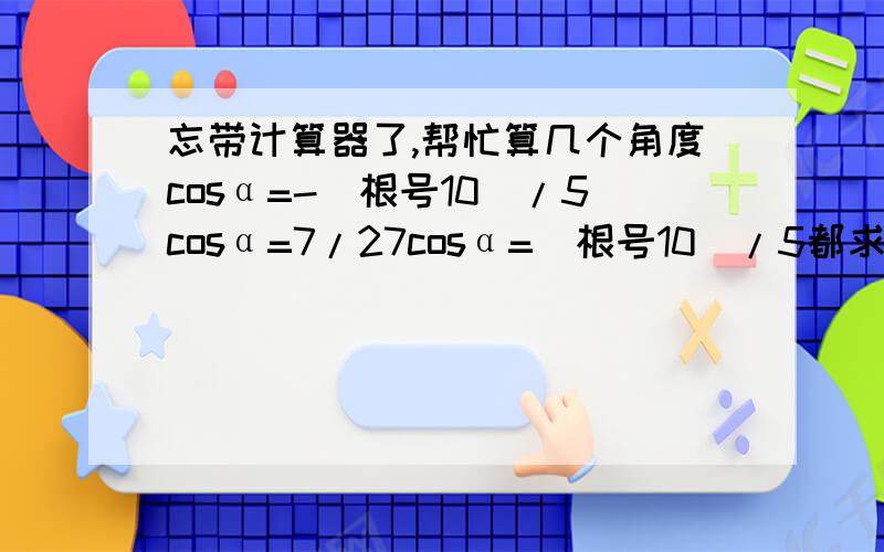 忘带计算器了,帮忙算几个角度cosα=-（根号10）/5cosα=7/27cosα=（根号10）/5都求α