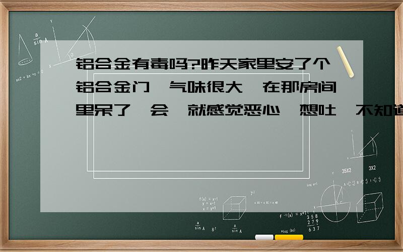 铝合金有毒吗?昨天家里安了个铝合金门,气味很大,在那房间里呆了一会,就感觉恶心,想吐,不知道是不是这铝合金的材料有问题,还是咋的,以前安得没这大味道.