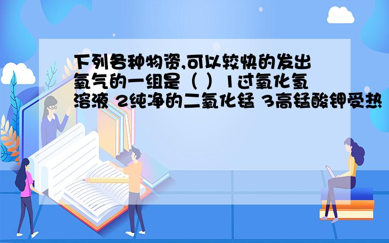 下列各种物资,可以较快的发出氧气的一组是（ ）1过氧化氢溶液 2纯净的二氧化锰 3高锰酸钾受热 4过氧化氢溶液和二氧化锰A12 B23 C34 D全部