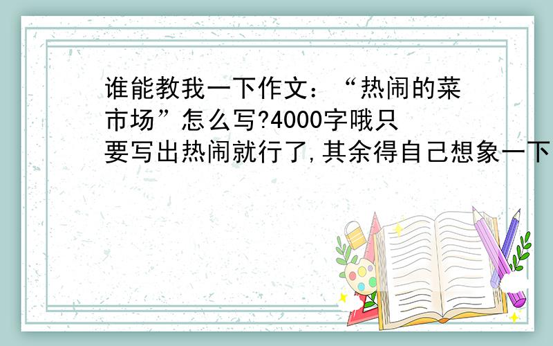 谁能教我一下作文：“热闹的菜市场”怎么写?4000字哦只要写出热闹就行了,其余得自己想象一下写吧 记得给我投一票O#￥……&%￥……