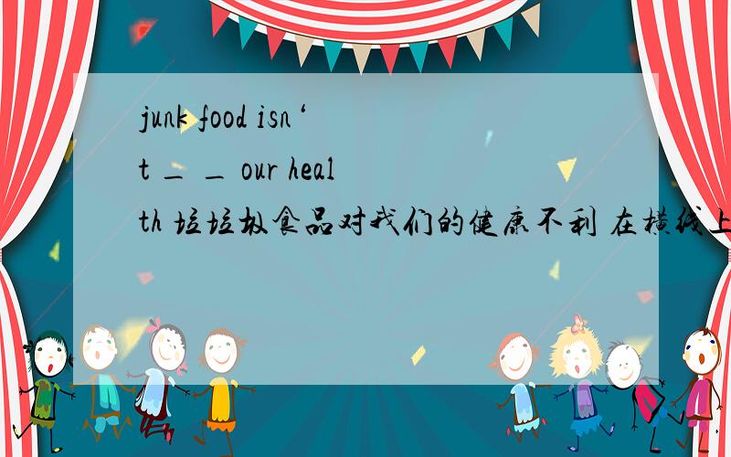 junk food isn‘t _ _ our health 垃垃圾食品对我们的健康不利 在横线上填单词　有几个横线就填几个单词