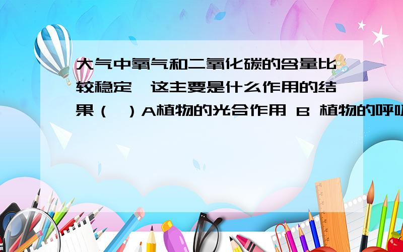 大气中氧气和二氧化碳的含量比较稳定,这主要是什么作用的结果（ ）A植物的光合作用 B 植物的呼吸作用 c 大气自身调节 D各物质的相互转化