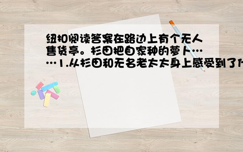 纽扣阅读答案在路边上有个无人售货亭。杉田把自家种的萝卜……1.从杉田和无名老太太身上感受到了什么样的品质？这种品质在生活中有什么现实意义？2.杉田连续几次发现用纽扣代替钱的