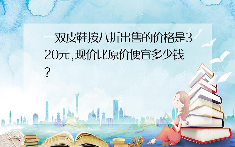 一双皮鞋按八折出售的价格是320元,现价比原价便宜多少钱?