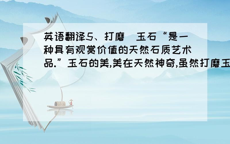 英语翻译5、打磨　玉石“是一种具有观赏价值的天然石质艺术品.”玉石的美,美在天然神奇,虽然打磨玉石破坏了玉石的自然属性,有违“求原貌”的赏石观.但不可否认,必要的打磨抛光提高了