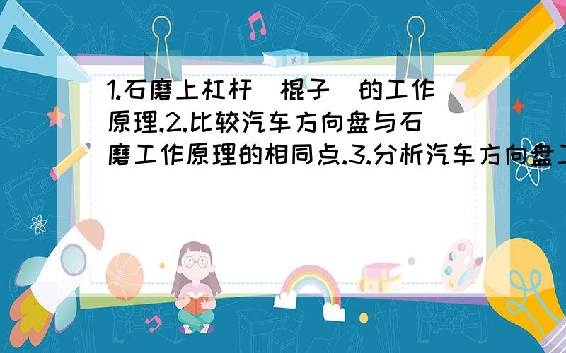 1.石磨上杠杆（棍子）的工作原理.2.比较汽车方向盘与石磨工作原理的相同点.3.分析汽车方向盘工作时的优点,他可以给人们带来那些方便?‘最好3月15日晚上就给我.