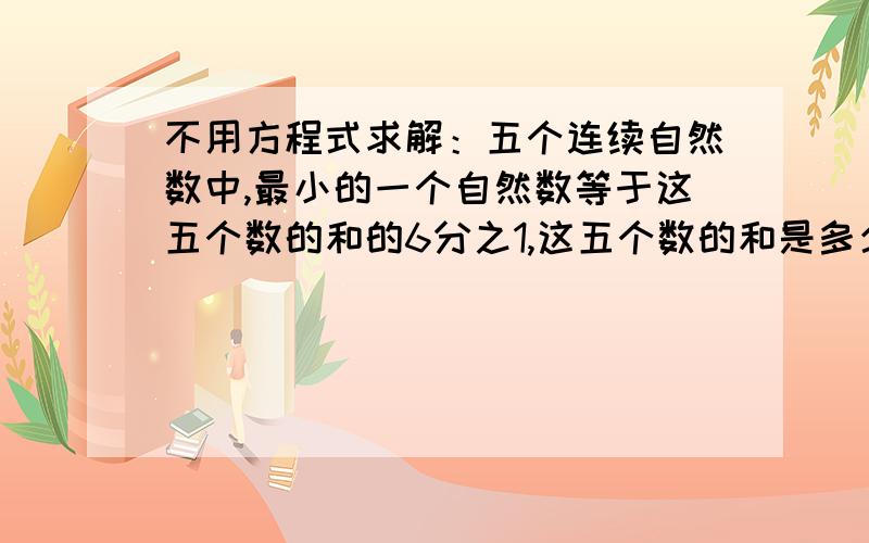 不用方程式求解：五个连续自然数中,最小的一个自然数等于这五个数的和的6分之1,这五个数的和是多少?记住哟,不能使用方程式