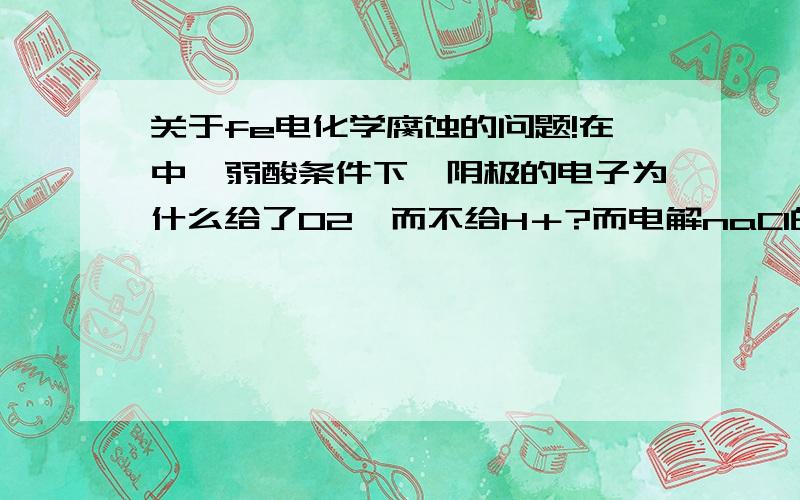 关于fe电化学腐蚀的问题!在中,弱酸条件下,阴极的电子为什么给了O2,而不给H＋?而电解naCl的时候,电子是给H＋的.谁能解释下2者为什么不同?