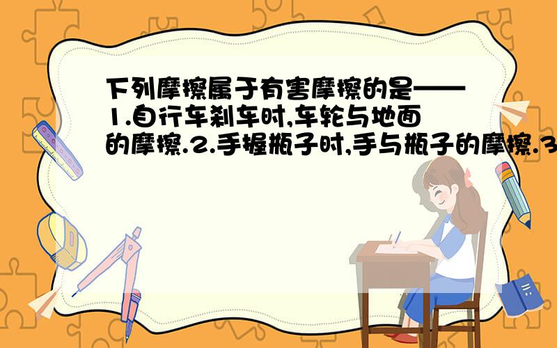 下列摩擦属于有害摩擦的是——1.自行车刹车时,车轮与地面的摩擦.2.手握瓶子时,手与瓶子的摩擦.3.人走路时,鞋底与地面之间的摩擦.4.机器运转时,机器各运转部件之间的摩擦.另：请说明原因