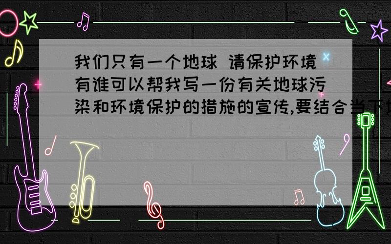 我们只有一个地球 请保护环境有谁可以帮我写一份有关地球污染和环境保护的措施的宣传,要结合当下地球的实际情况例如天灾,说污染在这么下去会有什么什么的灾难频频,在写我们应该从身