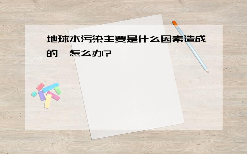 地球水污染主要是什么因素造成的,怎么办?