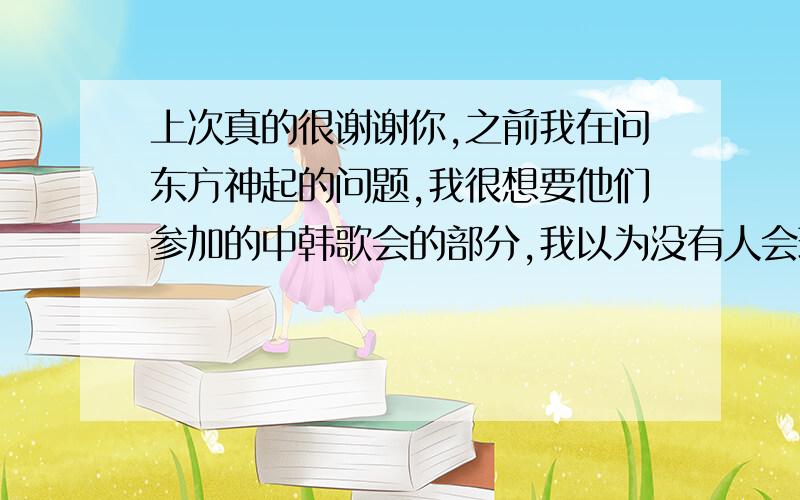 上次真的很谢谢你,之前我在问东方神起的问题,我很想要他们参加的中韩歌会的部分,我以为没有人会理睬我,谁会无缘无故帮助别人呢,不过你却回答了我,能不能提个请求：我没有收到你发的