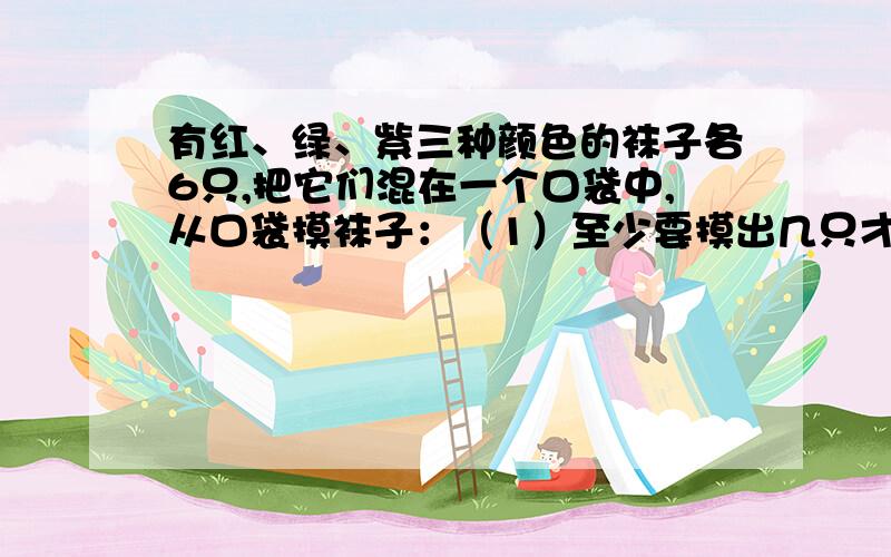 有红、绿、紫三种颜色的袜子各6只,把它们混在一个口袋中,从口袋摸袜子：（1）至少要摸出几只才能保证摸出颜色不同的两双袜子?（2）至少要摸出多少只才能保证摸出两双颜色相同的袜子?