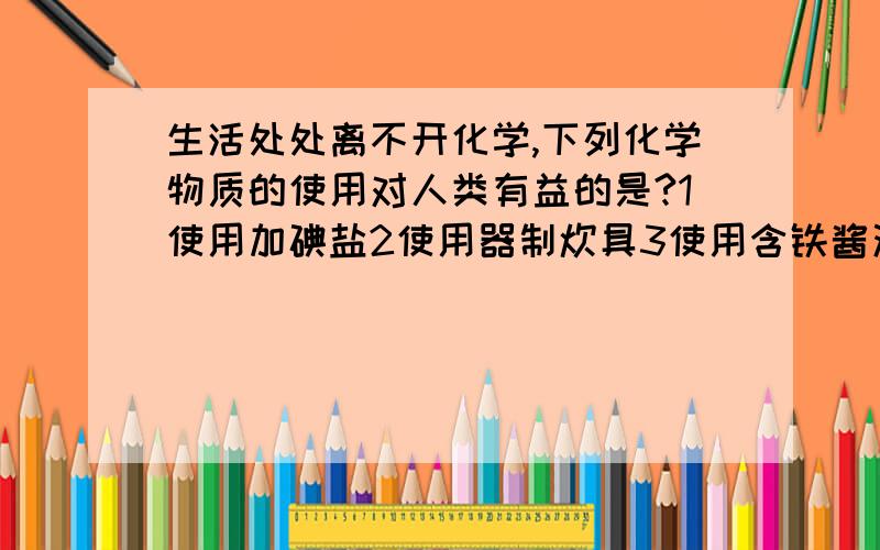 生活处处离不开化学,下列化学物质的使用对人类有益的是?1使用加碘盐2使用器制炊具3使用含铁酱油4使用含磷洗衣粉5食用含钙麦片6用氟利昂制作冷剂（其他我都知道,就是不知道什么是器制