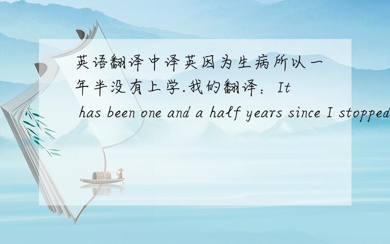 英语翻译中译英因为生病所以一年半没有上学.我的翻译：It has been one and a half years since I stopped going to school because of sick.any suggestion?