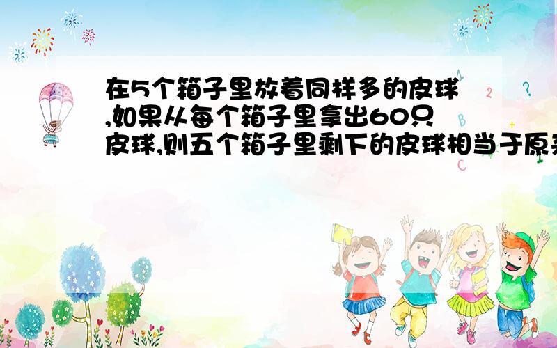 在5个箱子里放着同样多的皮球,如果从每个箱子里拿出60只皮球,则五个箱子里剩下的皮球相当于原来2个箱子