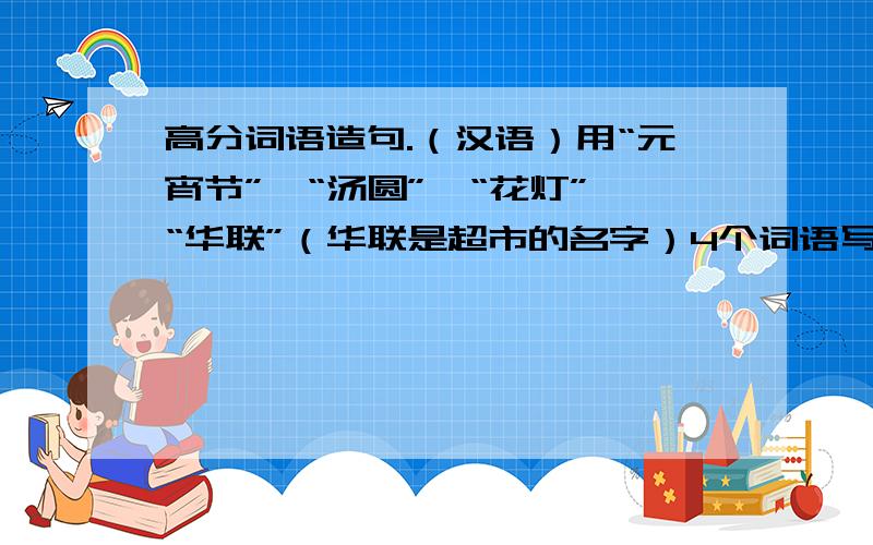 高分词语造句.（汉语）用“元宵节”、“汤圆”、“花灯”、“华联”（华联是超市的名字）4个词语写出一句祝福全市百姓的语句.词语顺序不分前后.回答好的给100分.现在为什么没有悬赏