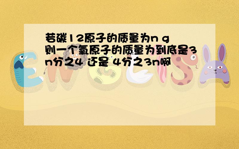 若碳12原子的质量为n g 则一个氧原子的质量为到底是3n分之4 还是 4分之3n啊