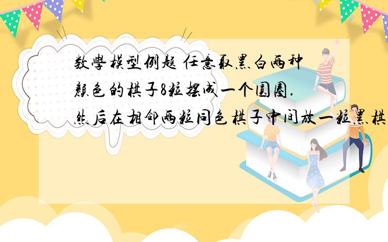 数学模型例题 任意取黑白两种颜色的棋子8粒摆成一个圆圈.然后在相邻两粒同色棋子中间放一粒黑棋,在相邻两粒异色棋子中间放一粒白棋,放完后撤掉原来的8粒棋子.重复以上过程,问棋子的