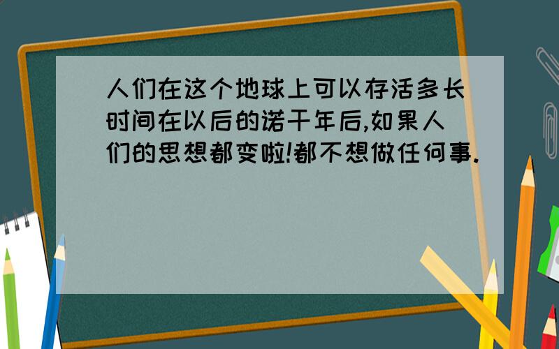 人们在这个地球上可以存活多长时间在以后的诺干年后,如果人们的思想都变啦!都不想做任何事.