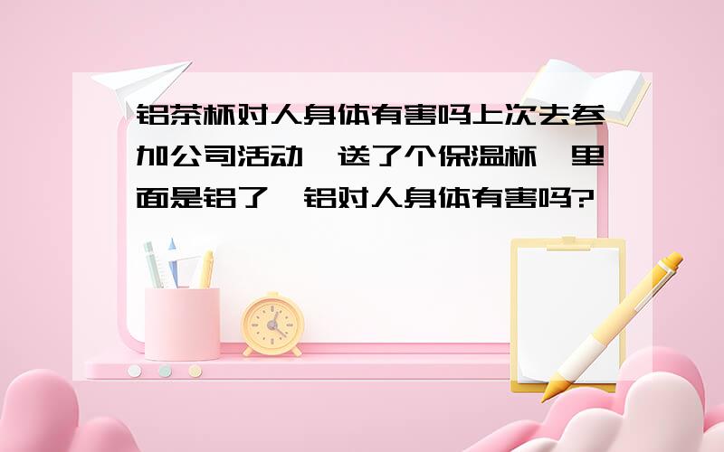 铝茶杯对人身体有害吗上次去参加公司活动,送了个保温杯,里面是铝了,铝对人身体有害吗?