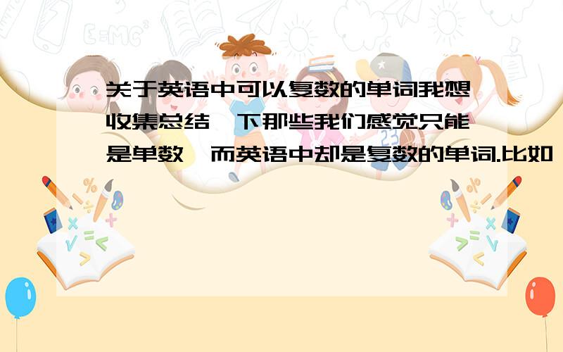 关于英语中可以复数的单词我想收集总结一下那些我们感觉只能是单数,而英语中却是复数的单词.比如 tears eyes lips ……大家帮帮哈我的意思是说那些我们感觉是不可数名词的词先谢谢娃娃，