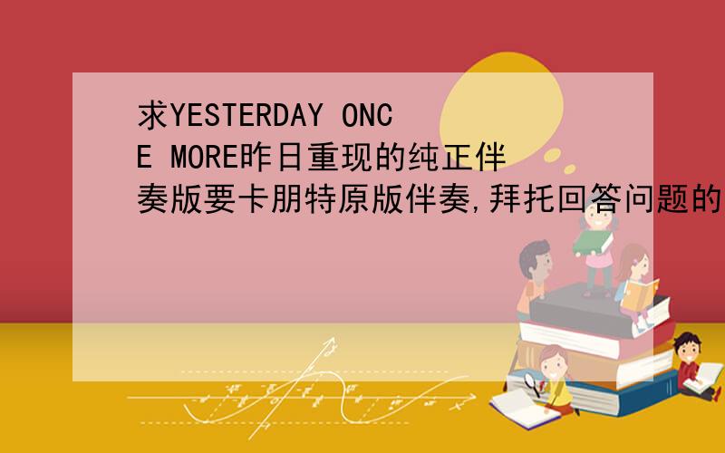 求YESTERDAY ONCE MORE昨日重现的纯正伴奏版要卡朋特原版伴奏,拜托回答问题的朋友请自己听过以后再给链接.