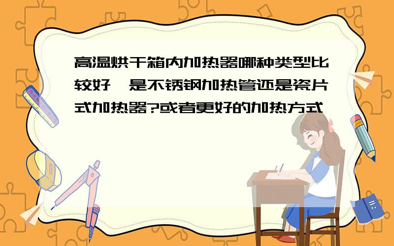 高温烘干箱内加热器哪种类型比较好,是不锈钢加热管还是瓷片式加热器?或者更好的加热方式