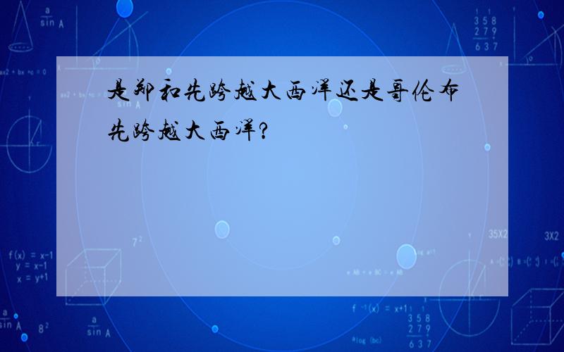 是郑和先跨越大西洋还是哥伦布先跨越大西洋?