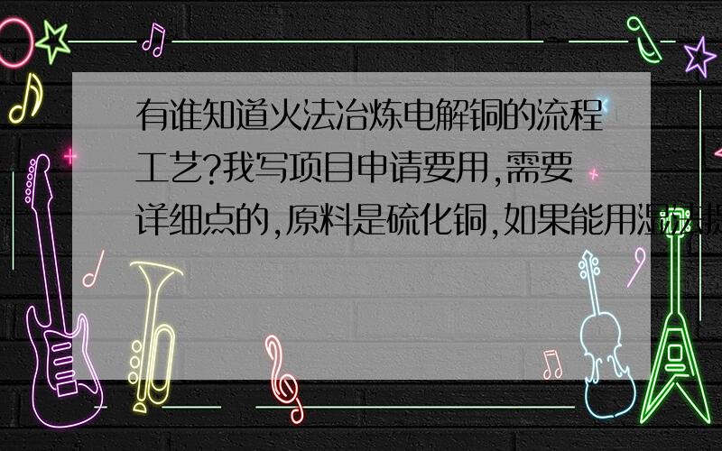 有谁知道火法冶炼电解铜的流程工艺?我写项目申请要用,需要详细点的,原料是硫化铜,如果能用湿法提炼硫化铜也介绍一下.