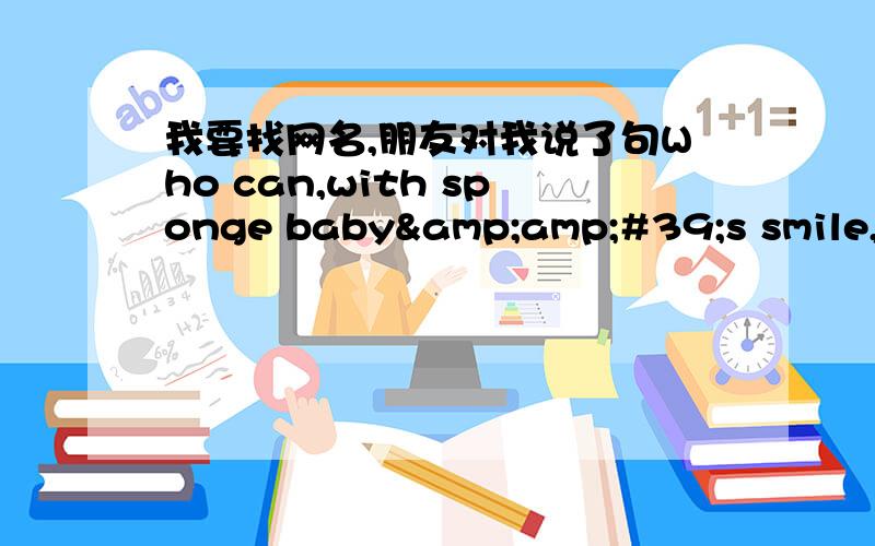 我要找网名,朋友对我说了句Who can,with sponge baby&amp;#39;s smile,怎么读?我要快跪下来了