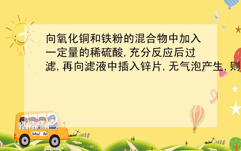 向氧化铜和铁粉的混合物中加入一定量的稀硫酸,充分反应后过滤,再向滤液中插入锌片,无气泡产生,则：A滤液里一定有硫酸,B滤液里一定有硫酸亚铁,C滤纸上一定有氧化铜.D滤纸上一定有铁 并