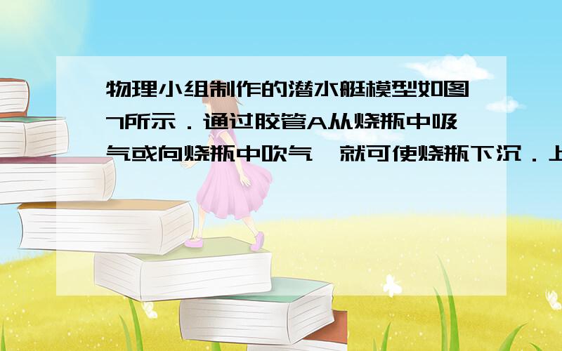 物理小组制作的潜水艇模型如图7所示．通过胶管A从烧瓶中吸气或向烧瓶中吹气,就可使烧瓶下沉．上浮或悬浮．当烧瓶处于如图所示的悬浮状态时,若从A管吸气,烧瓶将会A．上浮,它受到的浮