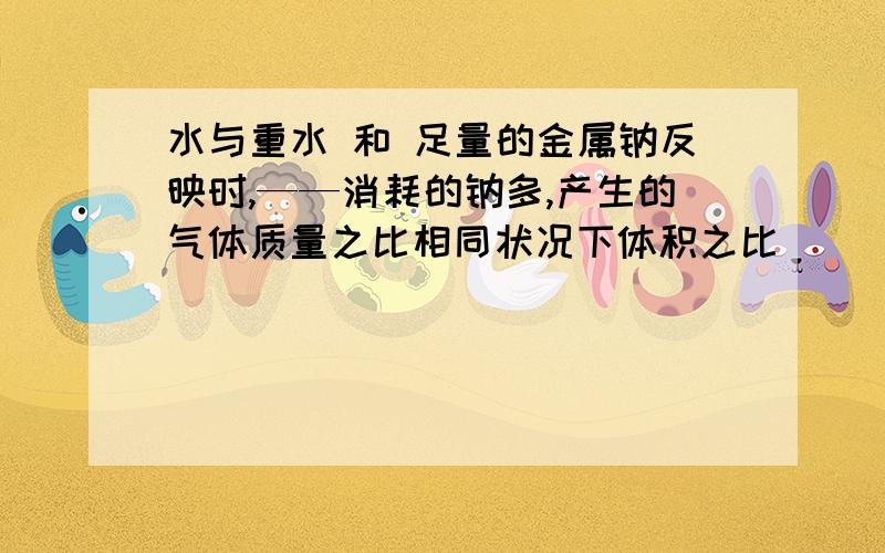 水与重水 和 足量的金属钠反映时,——消耗的钠多,产生的气体质量之比相同状况下体积之比