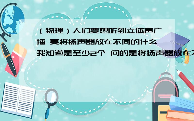 （物理）人们要想听到立体声广播 要将扬声器放在不同的什么我知道是至少2个 问的是将扬声器放在不同的（ ）