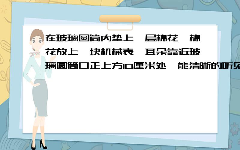 在玻璃圆筒内垫上一层棉花,棉花放上一块机械表,耳朵靠近玻璃圆筒口正上方10厘米处,能清晰的听见表声—表声是通过什么传播的.