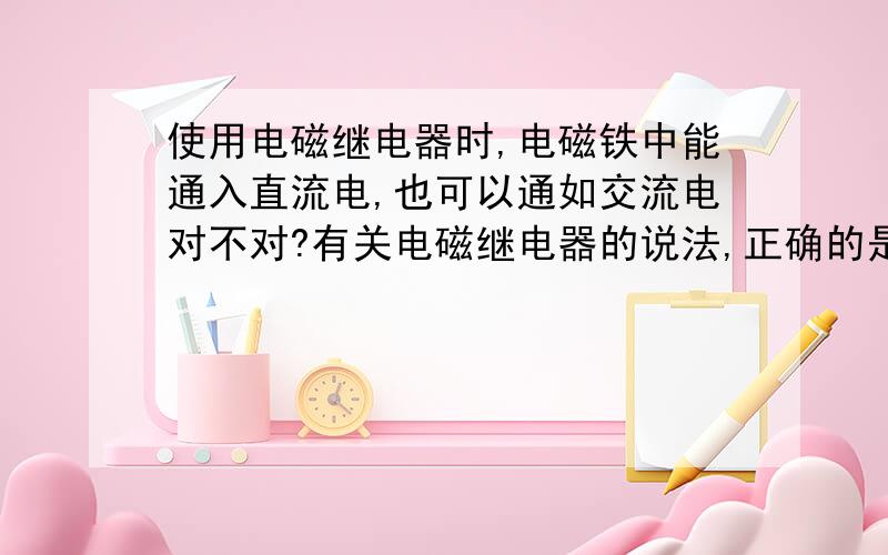 使用电磁继电器时,电磁铁中能通入直流电,也可以通如交流电对不对?有关电磁继电器的说法,正确的是（ ）A.电磁继电器中的电磁铁的铁芯是一个永磁体B.电磁继电器中的电磁铁的铁芯和衔铁