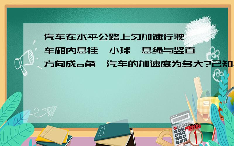 汽车在水平公路上匀加速行驶,车厢内悬挂一小球,悬绳与竖直方向成a角,汽车的加速度为多大?已知小球的质量为m