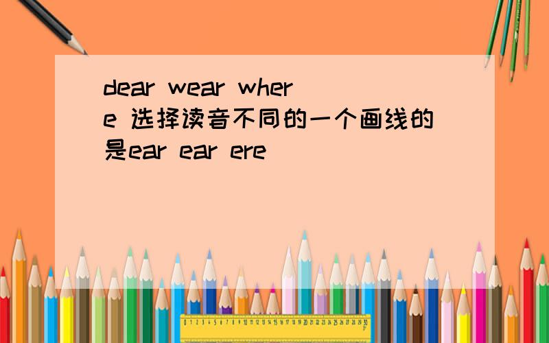 dear wear where 选择读音不同的一个画线的是ear ear ere