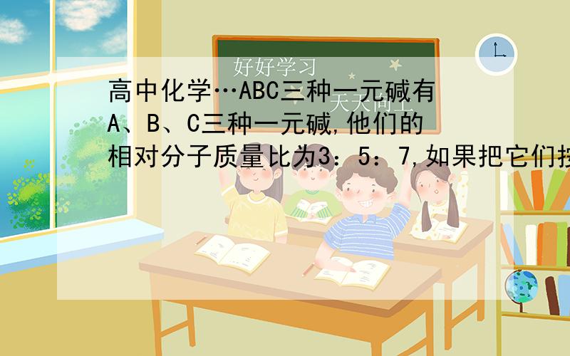 高中化学…ABC三种一元碱有A、B、C三种一元碱,他们的相对分子质量比为3：5：7,如果把它们按物质的量比7：5：3均匀混合,取该混合物5.36g,恰好中和含0.075mol硫酸,试求A、B、C的相对分子量.速度