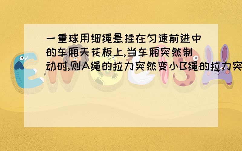 一重球用细绳悬挂在匀速前进中的车厢天花板上,当车厢突然制动时,则A绳的拉力突然变小B绳的拉力突然变大C绳的拉力没有变化D无法判断拉力有何变化