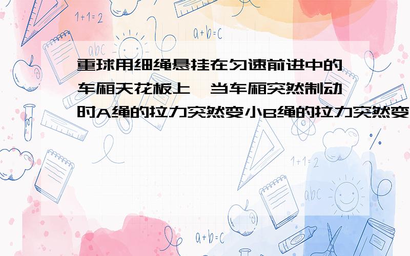 重球用细绳悬挂在匀速前进中的车厢天花板上,当车厢突然制动时A绳的拉力突然变小B绳的拉力突然变大C绳的拉力没有变化D无法判断拉力有何变化过程!