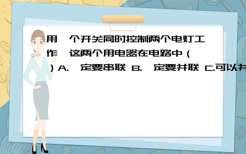 用一个开关同时控制两个电灯工作,这两个用电器在电路中（ ）A.一定要串联 B.一定要并联 C.可以并联也可以串联 D.无法确定我选的是C,感觉答案错了.这是名校学案上的题,那本书错误好多.