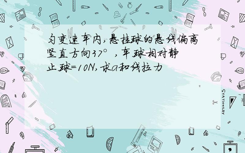 匀变速车内,悬挂球的悬线偏离竖直方向37°,车.球相对静止.球=10N,求a和线拉力