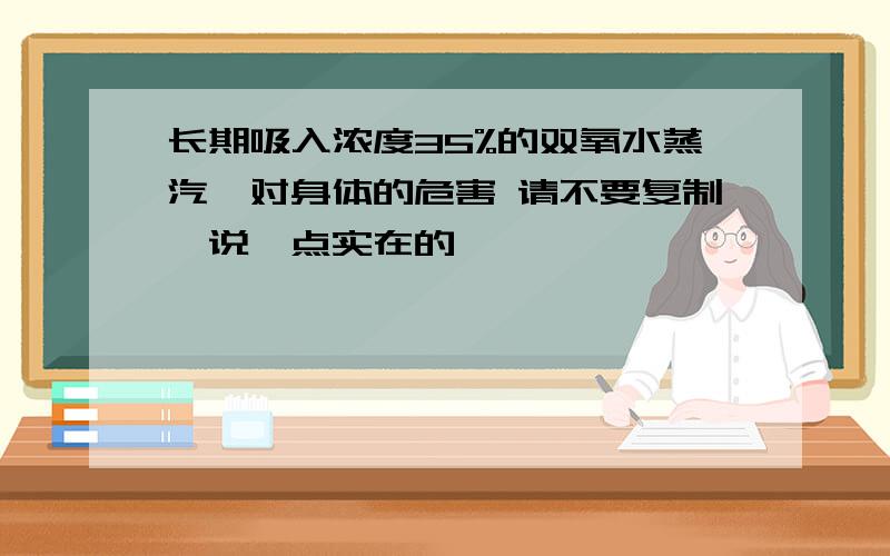 长期吸入浓度35%的双氧水蒸汽,对身体的危害 请不要复制,说一点实在的