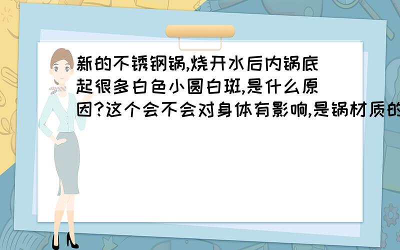 新的不锈钢锅,烧开水后内锅底起很多白色小圆白斑,是什么原因?这个会不会对身体有影响,是锅材质的问题（用的苏泊尔爱家必备两件套里的小锅）还是水质问题,请大家帮忙解释下,谢谢!用钢